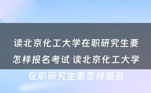 读北京化工大学在职研究生要怎样报名考试 读北京化工大学在职研究生要怎样报名