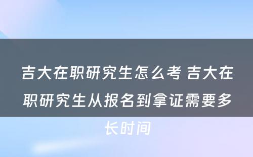 吉大在职研究生怎么考 吉大在职研究生从报名到拿证需要多长时间