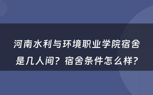 河南水利与环境职业学院宿舍是几人间？宿舍条件怎么样？