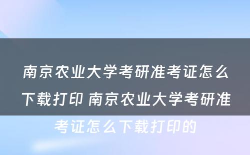 南京农业大学考研准考证怎么下载打印 南京农业大学考研准考证怎么下载打印的