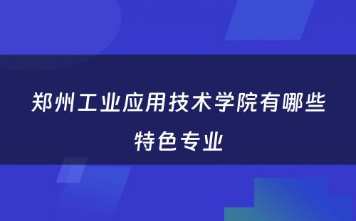 郑州工业应用技术学院有哪些特色专业