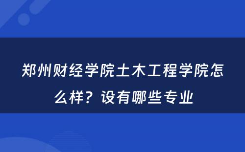 郑州财经学院土木工程学院怎么样？设有哪些专业