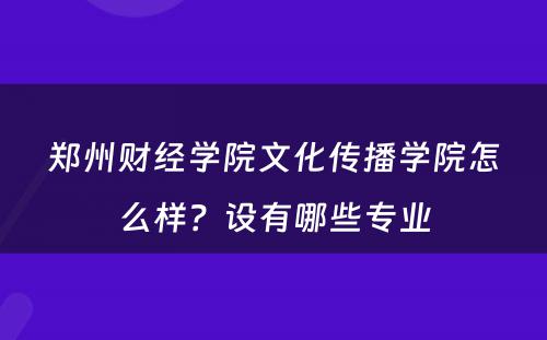 郑州财经学院文化传播学院怎么样？设有哪些专业