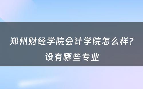 郑州财经学院会计学院怎么样？设有哪些专业