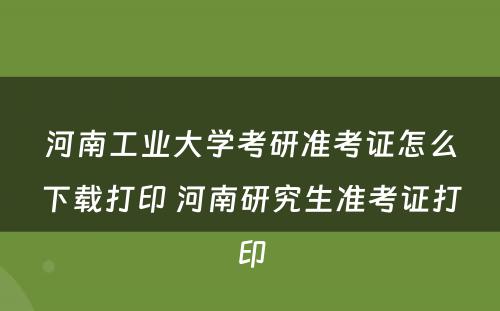 河南工业大学考研准考证怎么下载打印 河南研究生准考证打印