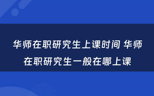 华师在职研究生上课时间 华师在职研究生一般在哪上课