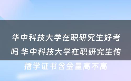 华中科技大学在职研究生好考吗 华中科技大学在职研究生传播学证书含金量高不高