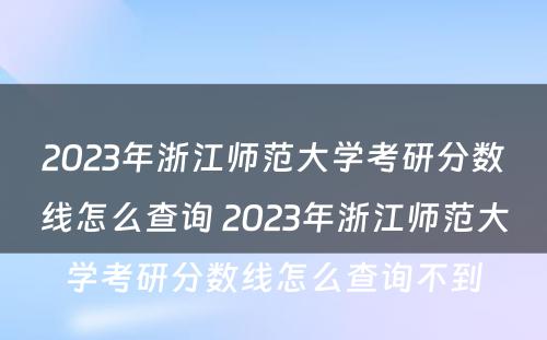 2023年浙江师范大学考研分数线怎么查询 2023年浙江师范大学考研分数线怎么查询不到