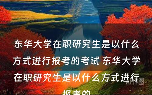 东华大学在职研究生是以什么方式进行报考的考试 东华大学在职研究生是以什么方式进行报考的