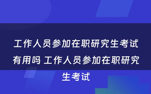 工作人员参加在职研究生考试有用吗 工作人员参加在职研究生考试