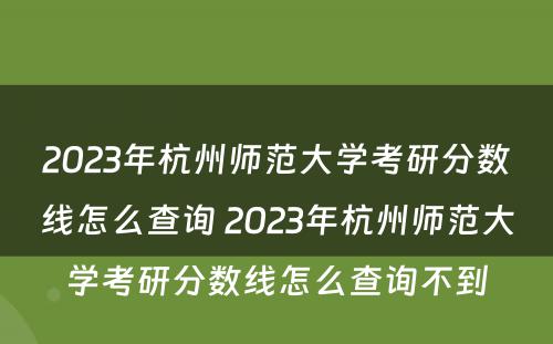 2023年杭州师范大学考研分数线怎么查询 2023年杭州师范大学考研分数线怎么查询不到