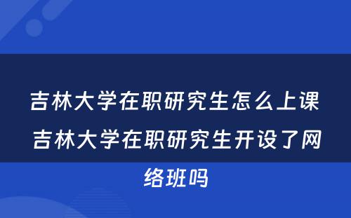 吉林大学在职研究生怎么上课 吉林大学在职研究生开设了网络班吗