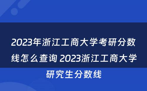2023年浙江工商大学考研分数线怎么查询 2023浙江工商大学研究生分数线