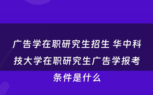 广告学在职研究生招生 华中科技大学在职研究生广告学报考条件是什么