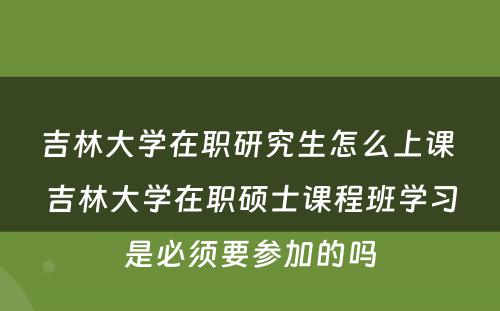 吉林大学在职研究生怎么上课 吉林大学在职硕士课程班学习是必须要参加的吗