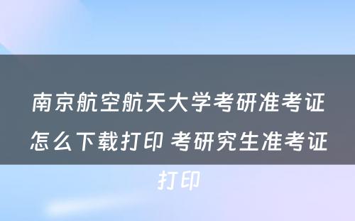 南京航空航天大学考研准考证怎么下载打印 考研究生准考证打印