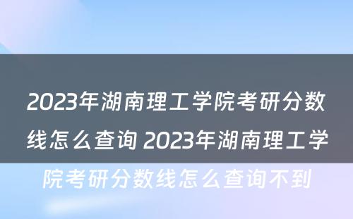 2023年湖南理工学院考研分数线怎么查询 2023年湖南理工学院考研分数线怎么查询不到