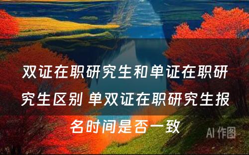 双证在职研究生和单证在职研究生区别 单双证在职研究生报名时间是否一致