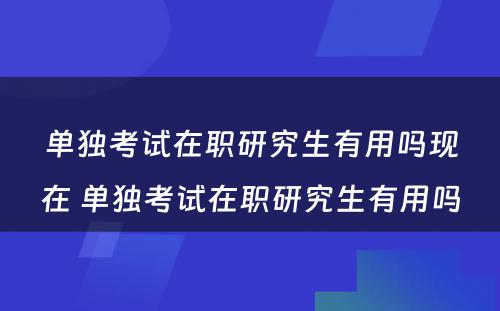 单独考试在职研究生有用吗现在 单独考试在职研究生有用吗