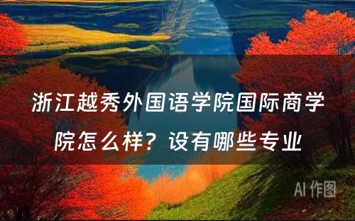 浙江越秀外国语学院国际商学院怎么样？设有哪些专业
