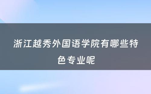 浙江越秀外国语学院有哪些特色专业呢