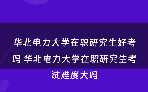 华北电力大学在职研究生好考吗 华北电力大学在职研究生考试难度大吗