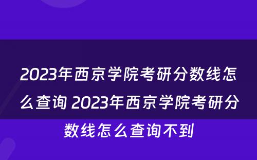 2023年西京学院考研分数线怎么查询 2023年西京学院考研分数线怎么查询不到