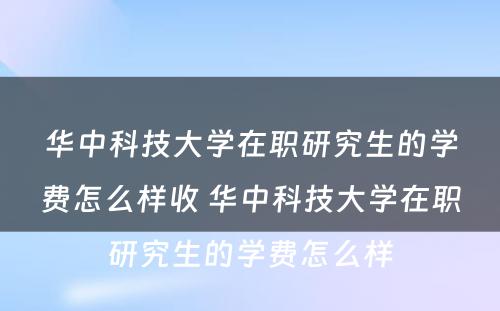 华中科技大学在职研究生的学费怎么样收 华中科技大学在职研究生的学费怎么样