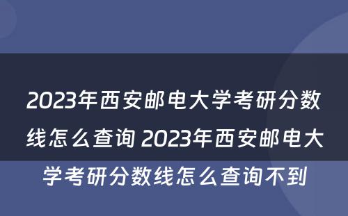 2023年西安邮电大学考研分数线怎么查询 2023年西安邮电大学考研分数线怎么查询不到