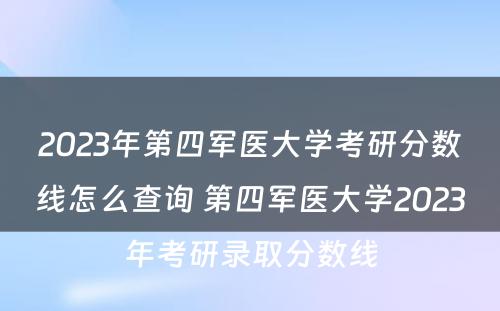 2023年第四军医大学考研分数线怎么查询 第四军医大学2023年考研录取分数线