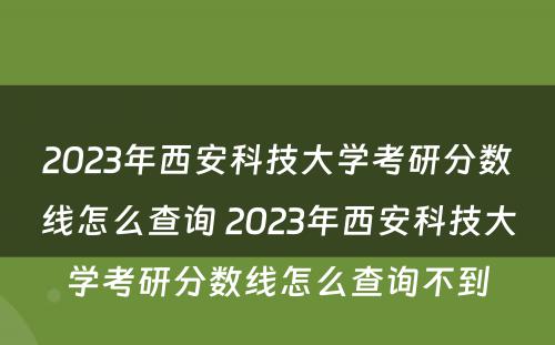 2023年西安科技大学考研分数线怎么查询 2023年西安科技大学考研分数线怎么查询不到