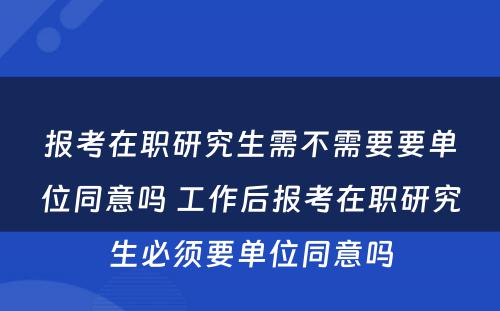 报考在职研究生需不需要要单位同意吗 工作后报考在职研究生必须要单位同意吗