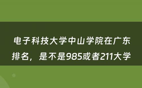 电子科技大学中山学院在广东排名，是不是985或者211大学