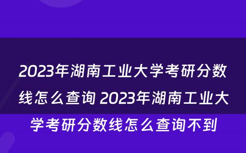 2023年湖南工业大学考研分数线怎么查询 2023年湖南工业大学考研分数线怎么查询不到