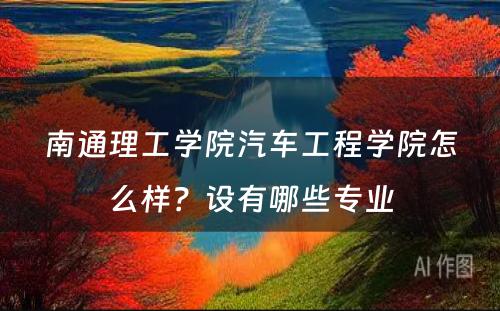 南通理工学院汽车工程学院怎么样？设有哪些专业
