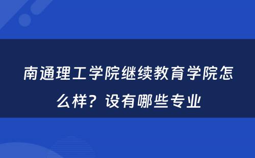 南通理工学院继续教育学院怎么样？设有哪些专业