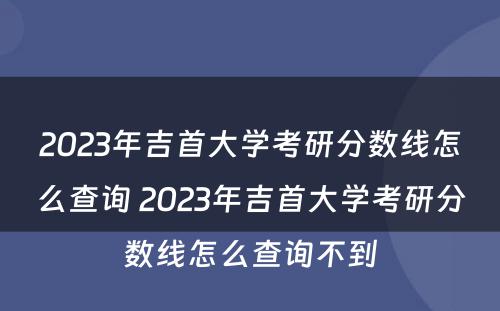 2023年吉首大学考研分数线怎么查询 2023年吉首大学考研分数线怎么查询不到