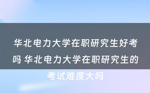 华北电力大学在职研究生好考吗 华北电力大学在职研究生的考试难度大吗