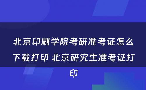 北京印刷学院考研准考证怎么下载打印 北京研究生准考证打印