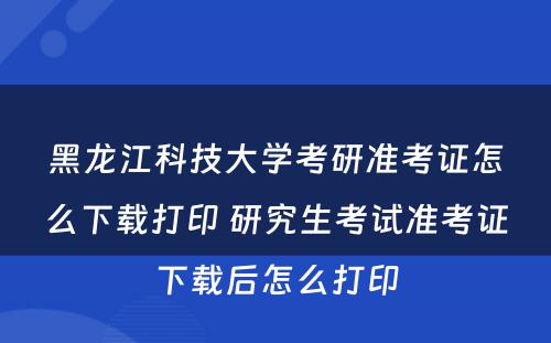 黑龙江科技大学考研准考证怎么下载打印 研究生考试准考证下载后怎么打印