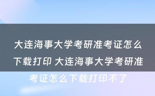 大连海事大学考研准考证怎么下载打印 大连海事大学考研准考证怎么下载打印不了