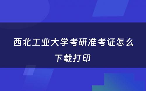 西北工业大学考研准考证怎么下载打印 