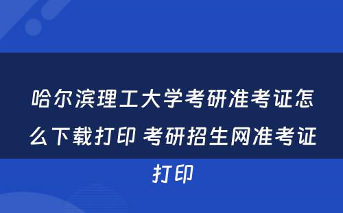 哈尔滨理工大学考研准考证怎么下载打印 考研招生网准考证打印