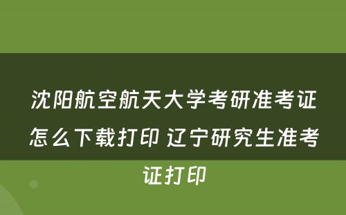 沈阳航空航天大学考研准考证怎么下载打印 辽宁研究生准考证打印