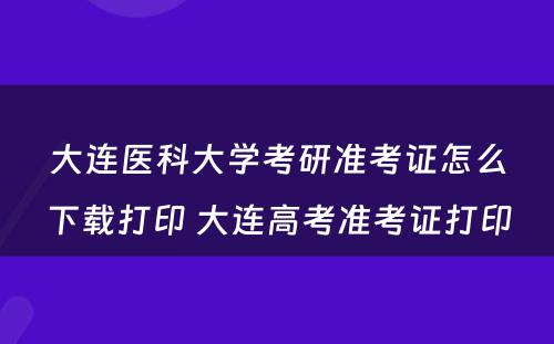 大连医科大学考研准考证怎么下载打印 大连高考准考证打印