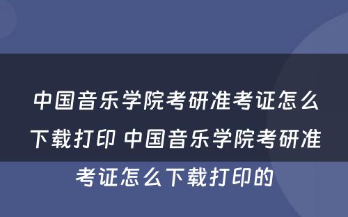 中国音乐学院考研准考证怎么下载打印 中国音乐学院考研准考证怎么下载打印的