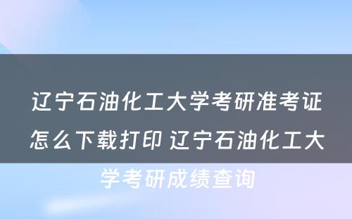 辽宁石油化工大学考研准考证怎么下载打印 辽宁石油化工大学考研成绩查询