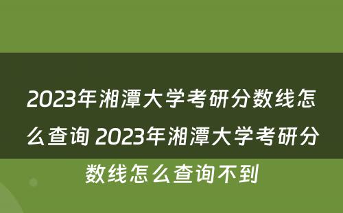 2023年湘潭大学考研分数线怎么查询 2023年湘潭大学考研分数线怎么查询不到