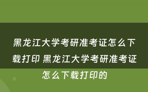 黑龙江大学考研准考证怎么下载打印 黑龙江大学考研准考证怎么下载打印的