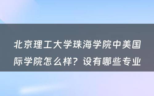 北京理工大学珠海学院中美国际学院怎么样？设有哪些专业